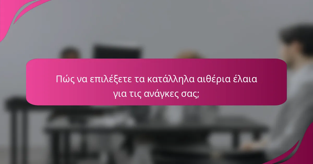 Πώς να επιλέξετε τα κατάλληλα αιθέρια έλαια για τις ανάγκες σας;